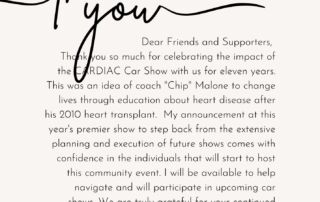 Dear Friends and Supporters, Thank you so much for celebrating the impact of the CARDIAC Car Show with us for eleven years. This was an idea of coach "Chip" Malone to change lives through education about heart disease after his 2010 heart transplant. My announcement at this year's premier show to step back from the extensive planning and execution of future shows comes with the confidence in the individuals that will start to host this community event. I will be available to help navigate and will participate in upcoming car shows. We are truly grateful for your continued generosity and encourage you to return on Saturday, November 4, 2023. -Cynthia Malone